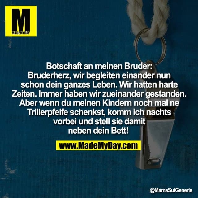 Botschaft an meinen Bruder:
Bruderherz, wir begleiten einander nun
schon dein ganzes Leben. Wir hatten harte
Zeiten. Immer haben wir zueinander gestanden.
Aber wenn du meinen Kindern noch mal ne
Trillerpfeife schenkst, komm ich nachts
vorbei und stell sie damit
neben dein Bett! - Inspiration, Zitate & Sprüche | MadeMyDay | Jetzt entdecken & teilen Botschaft an meinen Bruder:
Bruderherz, wir begleiten einander nun
schon dein ganzes Leben. Wir hatten harte
Zeiten. Immer haben wir zueinander gestanden.
Aber wenn du meinen Kindern noch mal ne
Trillerpfeife schenkst, komm ich nachts
vorbei und stell sie damit
neben dein Bett! - Inspirierendes Zitat mit Bild