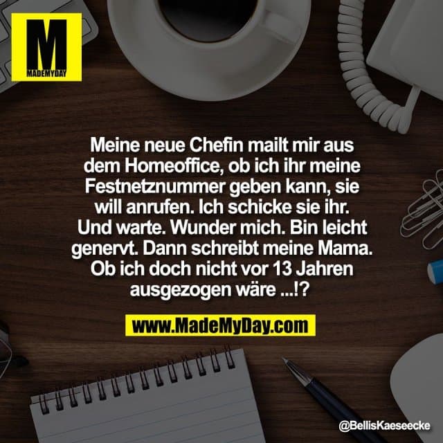 Meine neue Chefin mailt mir aus
dem Homeoffice, ob ich ihr meine
Festnetznummer geben kann, sie
will anrufen. Ich schicke sie ihr.
Und warte. Wunder mich. Bin leicht
genervt. Dann schreibt meine Mama.
Ob ich doch nicht vor 13 Jahren
ausgezogen wäre ...!? - Inspiration, Zitate & Sprüche | MadeMyDay | Jetzt entdecken & teilen Meine neue Chefin mailt mir aus
dem Homeoffice, ob ich ihr meine
Festnetznummer geben kann, sie
will anrufen. Ich schicke sie ihr.
Und warte. Wunder mich. Bin leicht
genervt. Dann schreibt meine Mama.
Ob ich doch nicht vor 13 Jahren
ausgezogen wäre ...!? - Inspirierendes Zitat mit Bild