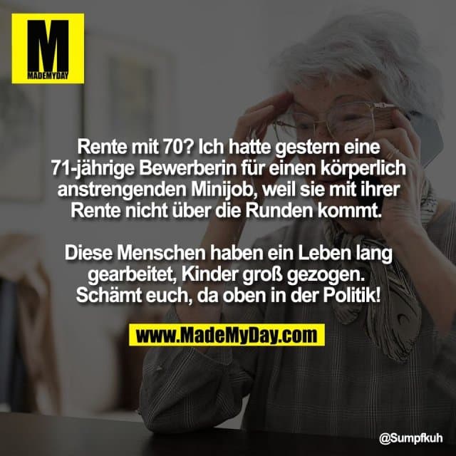Rente mit 70? Ich hatte gestern eine
71-jährige Bewerberin für einen körperlich
anstrengenden Minijob, weil sie mit ihrer
Rente nicht über die Runden kommt.
Diese Menschen haben ein Leben lang
gearbeitet, Kinder groß gezogen.
Schämt euch, da oben in der Politik! - Inspiration, Zitate & Sprüche | MadeMyDay | Jetzt entdecken & teilen Rente mit 70? Ich hatte gestern eine
71-jährige Bewerberin für einen körperlich
anstrengenden Minijob, weil sie mit ihrer
Rente nicht über die Runden kommt.
Diese Menschen haben ein Leben lang
gearbeitet, Kinder groß gezogen.
Schämt euch, da oben in der Politik! - Inspirierendes Zitat mit Bild