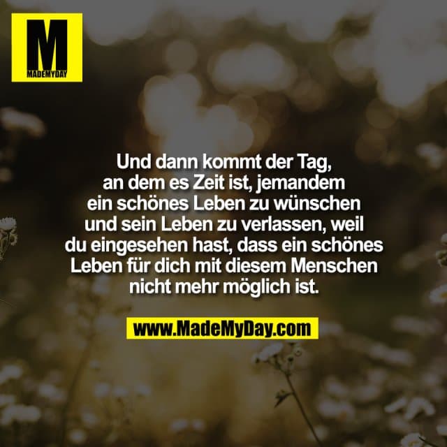 Und dann kommt der Tag,
an dem es Zeit ist, jemandem
ein schönes Leben zu wünschen
und sein Leben zu verlassen, weil
du eingesehen hast, dass ein schönes
Leben für dich mit diesem Menschen
nicht mehr möglich ist. - Inspiration, Zitate & Sprüche | MadeMyDay | Jetzt entdecken & teilen Und dann kommt der Tag,
an dem es Zeit ist, jemandem
ein schönes Leben zu wünschen
und sein Leben zu verlassen, weil
du eingesehen hast, dass ein schönes
Leben für dich mit diesem Menschen
nicht mehr möglich ist. - Inspirierendes Zitat mit Bild