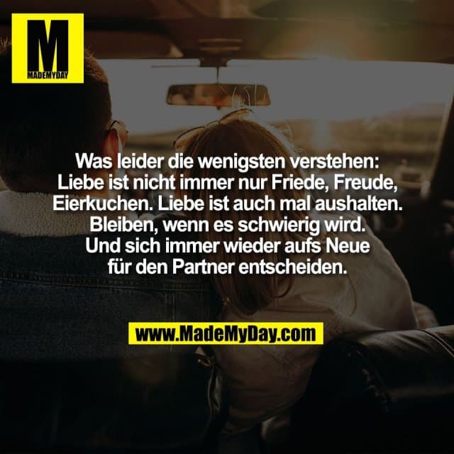 Was leider die wenigsten verstehen:
Liebe ist nicht immer nur Friede, Freude,
Eierkuchen. Liebe ist auch mal aushalten.
Bleiben, wenn es schwierig wird.
Und sich immer wieder aufs Neue
für den Partner entscheiden. - Inspiration, Zitate & Sprüche | MadeMyDay | Jetzt entdecken & teilen Was leider die wenigsten verstehen:
Liebe ist nicht immer nur Friede, Freude,
Eierkuchen. Liebe ist auch mal aushalten.
Bleiben, wenn es schwierig wird.
Und sich immer wieder aufs Neue
für den Partner entscheiden. - Inspirierendes Zitat mit Bild