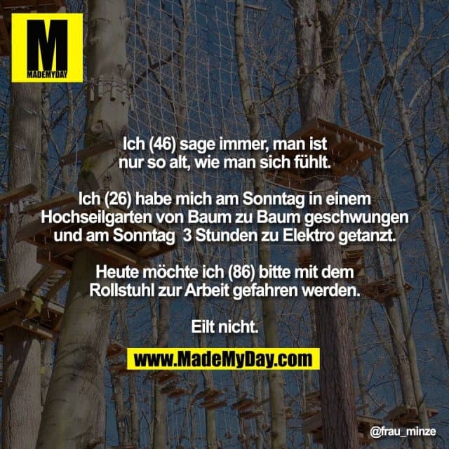 Ich (46) sage immer, man ist
nur so alt, wie man sich fühlt.
Ich (26) habe mich am Sonntag in einem
Hochseilgarten von Baum zu Baum geschwungen
und am Sonntag 3 Stunden zu Elektro getanzt.
Heute möchte ich (86) bitte mit dem
Rollstuhl zur Arbeit gefahren werden.
Eilt nicht. - Inspiration, Zitate & Sprüche | MadeMyDay | Jetzt entdecken & teilen Ich (46) sage immer, man ist
nur so alt, wie man sich fühlt.
Ich (26) habe mich am Sonntag in einem
Hochseilgarten von Baum zu Baum geschwungen
und am Sonntag 3 Stunden zu Elektro getanzt.
Heute möchte ich (86) bitte mit dem
Rollstuhl zur Arbeit gefahren werden.
Eilt nicht. - Inspirierendes Zitat mit Bild