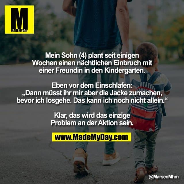 Mein Sohn (4) plant seit einigen
Wochen einen nächtlichen Einbruch mit
einer Freundin in den Kindergarten.
Eben vor dem Einschlafen:
„Dann müsst ihr mir aber die Jacke zumachen,
bevor ich losgehe. Das kann ich noch nicht allein.“
Klar, das wird das einzige
Problem an der Aktion sein. - Inspiration, Zitate & Sprüche | MadeMyDay | Jetzt entdecken & teilen Mein Sohn (4) plant seit einigen
Wochen einen nächtlichen Einbruch mit
einer Freundin in den Kindergarten.
Eben vor dem Einschlafen:
„Dann müsst ihr mir aber die Jacke zumachen,
bevor ich losgehe. Das kann ich noch nicht allein.“
Klar, das wird das einzige
Problem an der Aktion sein. - Inspirierendes Zitat mit Bild