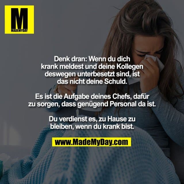 Denk dran: Wenn du dich
krank meldest und deine Kollegen
deswegen unterbesetzt sind, ist
das nicht deine Schuld.
Es ist die Aufgabe deines Chefs, dafür
zu sorgen, dass genügend Personal da ist.
Du verdienst es, zu Hause zu
bleiben, wenn du krank bist. - Inspiration, Zitate & Sprüche | MadeMyDay | Jetzt entdecken & teilen Denk dran: Wenn du dich
krank meldest und deine Kollegen
deswegen unterbesetzt sind, ist
das nicht deine Schuld.
Es ist die Aufgabe deines Chefs, dafür
zu sorgen, dass genügend Personal da ist.
Du verdienst es, zu Hause zu
bleiben, wenn du krank bist. - Inspirierendes Zitat mit Bild