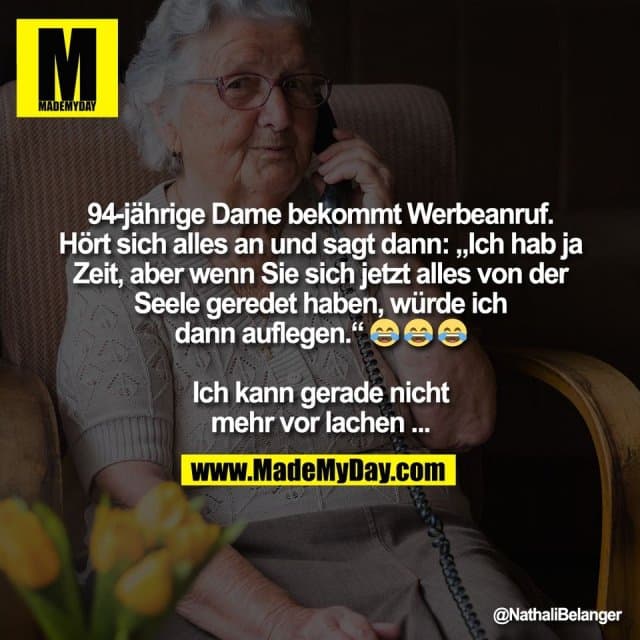 94-jährige Dame bekommt Werbeanruf.
Hört sich alles an und sagt dann: „Ich hab ja
Zeit, aber wenn Sie sich jetzt alles von der
Seele geredet haben, würde ich
dann auflegen.“ 😂 😂 😂
Ich kann gerade nicht
mehr vor lachen ... - Inspiration, Zitate & Sprüche | MadeMyDay | Jetzt entdecken & teilen 94-jährige Dame bekommt Werbeanruf.
Hört sich alles an und sagt dann: „Ich hab ja
Zeit, aber wenn Sie sich jetzt alles von der
Seele geredet haben, würde ich
dann auflegen.“ 😂 😂 😂
Ich kann gerade nicht
mehr vor lachen ... - Inspirierendes Zitat mit Bild