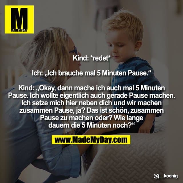 Kind: *redet*
Ich: „Ich brauche mal 5 Minuten Pause.“
Kind: „Okay, dann mache ich auch mal 5 Minuten
Pause. Ich wollte eigentlich auch gerade Pause machen.
Ich setze mich hier neben dich und wir machen
zusammen Pause, ja? Das ist schön, zusammen
Pause zu machen oder? Wie lange
dauern die 5 Minuten noch?“ - Inspiration, Zitate & Sprüche | MadeMyDay | Jetzt entdecken & teilen Kind: *redet*
Ich: „Ich brauche mal 5 Minuten Pause.“
Kind: „Okay, dann mache ich auch mal 5 Minuten
Pause. Ich wollte eigentlich auch gerade Pause machen.
Ich setze mich hier neben dich und wir machen
zusammen Pause, ja? Das ist schön, zusammen
Pause zu machen oder? Wie lange
dauern die 5 Minuten noch?“ - Inspirierendes Zitat mit Bild