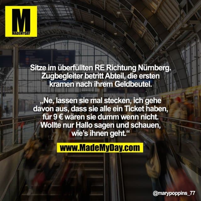 Sitze im überfüllten RE Richtung Nürnberg.
Zugbegleiter betritt Abteil, die ersten
kramen nach ihrem Geldbeutel.
„Ne, lassen sie mal stecken, ich gehe
davon aus, dass sie alle ein Ticket haben,
für 9 € wären sie dumm wenn nicht.
Wollte nur Hallo sagen und schauen,
wie’s ihnen geht.“ - Inspiration, Zitate & Sprüche | MadeMyDay | Jetzt entdecken & teilen Sitze im überfüllten RE Richtung Nürnberg.
Zugbegleiter betritt Abteil, die ersten
kramen nach ihrem Geldbeutel.
„Ne, lassen sie mal stecken, ich gehe
davon aus, dass sie alle ein Ticket haben,
für 9 € wären sie dumm wenn nicht.
Wollte nur Hallo sagen und schauen,
wie’s ihnen geht.“ - Inspirierendes Zitat mit Bild