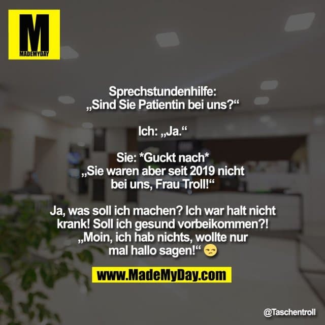 Sprechstundenhilfe:
„Sind Sie Patientin bei uns?“
Ich: „Ja.“
Sie: *Guckt nach*
„Sie waren aber seit 2019 nicht
bei uns, Frau Troll!“
Ja, was soll ich machen? Ich war halt nicht
krank! Soll ich gesund vorbeikommen?!
„Moin, ich hab nichts, wollte nur
mal hallo sagen!“ 😒 - Inspiration, Zitate & Sprüche | MadeMyDay | Jetzt entdecken & teilen Sprechstundenhilfe:
„Sind Sie Patientin bei uns?“
Ich: „Ja.“
Sie: *Guckt nach*
„Sie waren aber seit 2019 nicht
bei uns, Frau Troll!“
Ja, was soll ich machen? Ich war halt nicht
krank! Soll ich gesund vorbeikommen?!
„Moin, ich hab nichts, wollte nur
mal hallo sagen!“ 😒 - Inspirierendes Zitat mit Bild