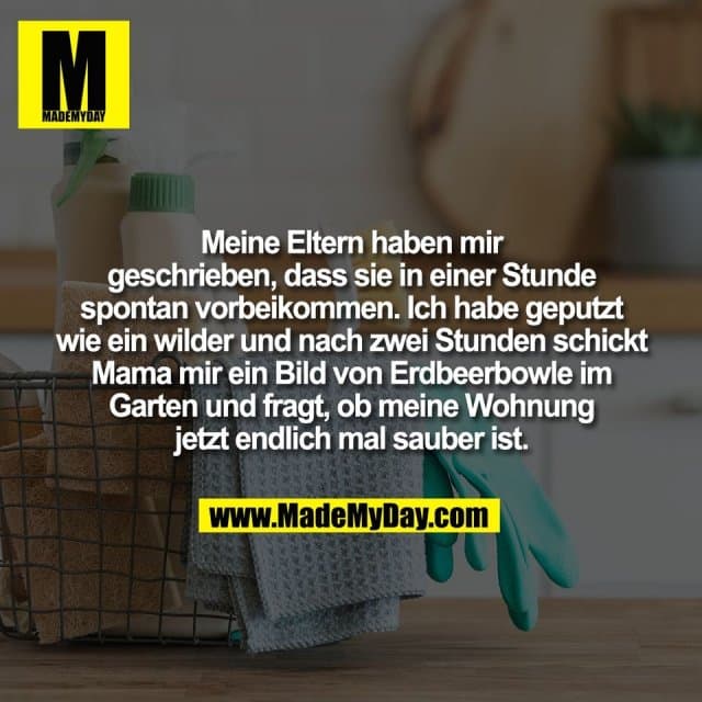 Meine Eltern haben mir
geschrieben, dass sie in einer Stunde
spontan vorbeikommen. Ich habe geputzt
wie ein wilder und nach zwei Stunden schickt
Mama mir ein Bild von Erdbeerbowle im
Garten und fragt, ob meine Wohnung
jetzt endlich mal sauber ist. - Inspiration, Zitate & Sprüche | MadeMyDay | Jetzt entdecken & teilen Meine Eltern haben mir
geschrieben, dass sie in einer Stunde
spontan vorbeikommen. Ich habe geputzt
wie ein wilder und nach zwei Stunden schickt
Mama mir ein Bild von Erdbeerbowle im
Garten und fragt, ob meine Wohnung
jetzt endlich mal sauber ist. - Inspirierendes Zitat mit Bild