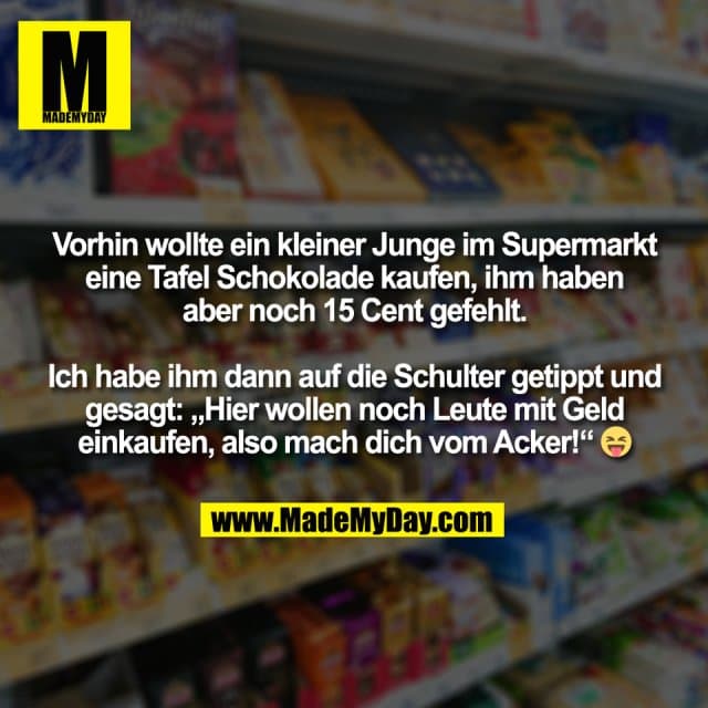 Vorhin wollte ein kleiner Junge im Supermarkt
eine Tafel Schokolade kaufen, ihm haben
aber noch 15 Cent gefehlt.
Ich habe ihm dann auf die Schulter getippt und
gesagt: „Hier wollen noch Leute mit Geld
einkaufen, also mach dich vom Acker!“ 😝 - Inspiration, Zitate & Sprüche | MadeMyDay | Jetzt entdecken & teilen Vorhin wollte ein kleiner Junge im Supermarkt
eine Tafel Schokolade kaufen, ihm haben
aber noch 15 Cent gefehlt.
Ich habe ihm dann auf die Schulter getippt und
gesagt: „Hier wollen noch Leute mit Geld
einkaufen, also mach dich vom Acker!“ 😝 - Inspirierendes Zitat mit Bild