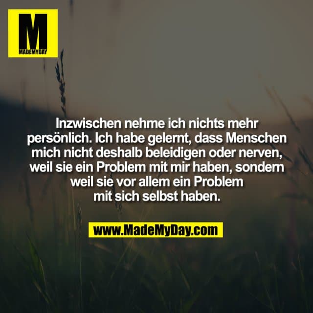 Inzwischen nehme ich nichts mehr
persönlich. Ich habe gelernt, dass Menschen
mich nicht deshalb beleidigen oder nerven,
weil sie ein Problem mit mir haben, sondern
weil sie vor allem ein Problem
mit sich selbst haben. - Inspiration, Zitate & Sprüche | MadeMyDay | Jetzt entdecken & teilen Inzwischen nehme ich nichts mehr
persönlich. Ich habe gelernt, dass Menschen
mich nicht deshalb beleidigen oder nerven,
weil sie ein Problem mit mir haben, sondern
weil sie vor allem ein Problem
mit sich selbst haben. - Inspirierendes Zitat mit Bild