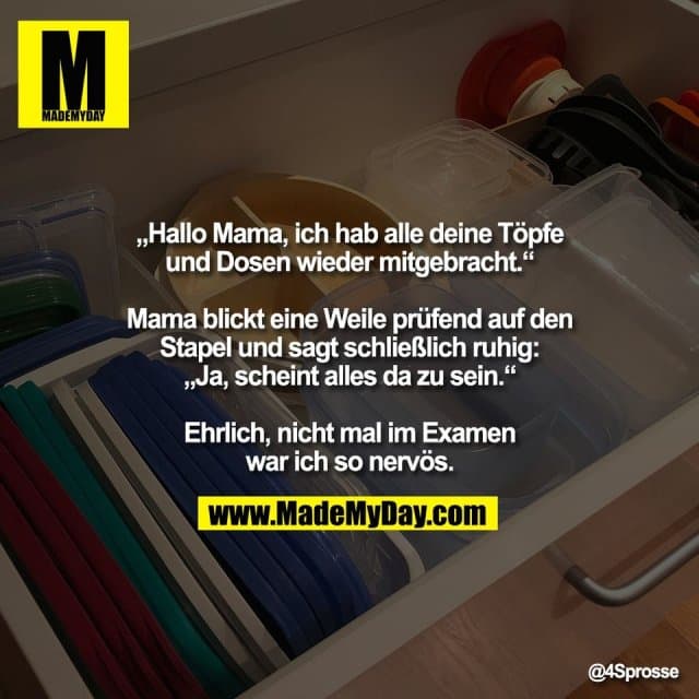 „Hallo Mama, ich hab alle deine Töpfe
und Dosen wieder mitgebracht.“
Mama blickt eine Weile prüfend auf den
Stapel und sagt schließlich ruhig:
„Ja, scheint alles da zu sein.“
Ehrlich, nicht mal im Examen
war ich so nervös. - Inspiration, Zitate & Sprüche | MadeMyDay | Jetzt entdecken & teilen „Hallo Mama, ich hab alle deine Töpfe
und Dosen wieder mitgebracht.“
Mama blickt eine Weile prüfend auf den
Stapel und sagt schließlich ruhig:
„Ja, scheint alles da zu sein.“
Ehrlich, nicht mal im Examen
war ich so nervös. - Inspirierendes Zitat mit Bild