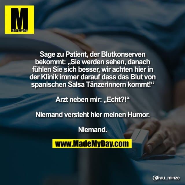Sage zu Patient, der Blutkonserven
bekommt: „Sie werden sehen, danach
fühlen Sie sich besser, wir achten hier in
der Klinik immer darauf dass das Blut von
spanischen Salsa Tänzerinnern kommt!“
Arzt neben mir: „Echt?!“
Niemand versteht hier meinen Humor.
Niemand. - Inspiration, Zitate & Sprüche | MadeMyDay | Jetzt entdecken & teilen Sage zu Patient, der Blutkonserven
bekommt: „Sie werden sehen, danach
fühlen Sie sich besser, wir achten hier in
der Klinik immer darauf dass das Blut von
spanischen Salsa Tänzerinnern kommt!“
Arzt neben mir: „Echt?!“
Niemand versteht hier meinen Humor.
Niemand. - Inspirierendes Zitat mit Bild