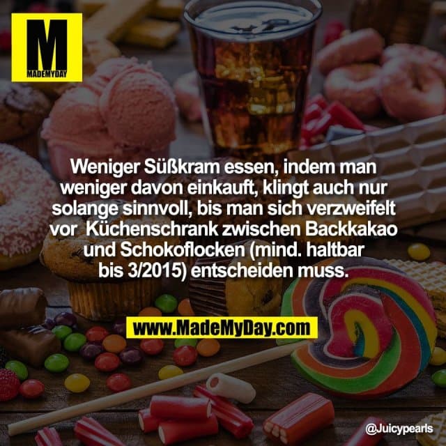 Weniger Süßkram essen, indem man
weniger davon einkauft, klingt auch nur
solange sinnvoll, bis man sich verzweifelt
vor Küchenschrank zwischen Backkakao
und Schokoflocken (mind. haltbar
bis 3/2015) entscheiden muss. - Inspiration, Zitate & Sprüche | MadeMyDay | Jetzt entdecken & teilen Weniger Süßkram essen, indem man
weniger davon einkauft, klingt auch nur
solange sinnvoll, bis man sich verzweifelt
vor Küchenschrank zwischen Backkakao
und Schokoflocken (mind. haltbar
bis 3/2015) entscheiden muss. - Inspirierendes Zitat mit Bild
