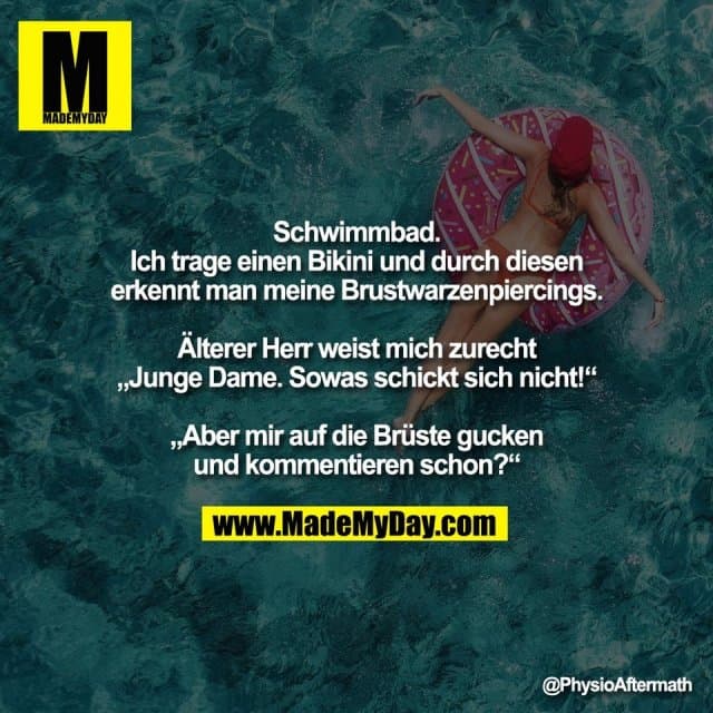 Schwimmbad.
Ich trage einen Bikini und durch diesen
erkennt man meine Brustwarzenpiercings.
Älterer Herr weist mich zurecht
„Junge Dame. Sowas schickt sich nicht!“
„Aber mir auf die Brüste gucken
und kommentieren schon?“ - Inspiration, Zitate & Sprüche | MadeMyDay | Jetzt entdecken & teilen Schwimmbad.
Ich trage einen Bikini und durch diesen
erkennt man meine Brustwarzenpiercings.
Älterer Herr weist mich zurecht
„Junge Dame. Sowas schickt sich nicht!“
„Aber mir auf die Brüste gucken
und kommentieren schon?“ - Inspirierendes Zitat mit Bild