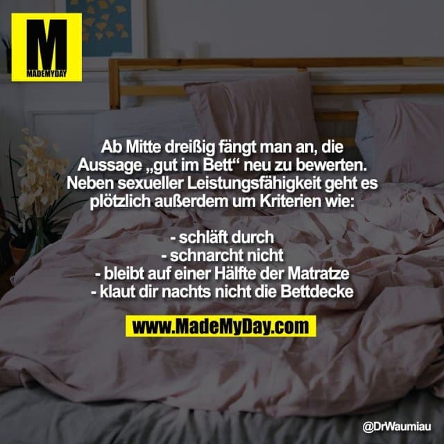 Ab Mitte dreißig fängt man an, die
Aussage „gut im Bett“ neu zu bewerten.
Neben sexueller Leistungsfähigkeit geht es
plötzlich außerdem um Kriterien wie:
- schläft durch
- schnarcht nicht
- bleibt auf einer Hälfte der Matratze
- klaut dir nachts nicht die Bettdecke - Inspiration, Zitate & Sprüche | MadeMyDay | Jetzt entdecken & teilen Ab Mitte dreißig fängt man an, die
Aussage „gut im Bett“ neu zu bewerten.
Neben sexueller Leistungsfähigkeit geht es
plötzlich außerdem um Kriterien wie:
- schläft durch
- schnarcht nicht
- bleibt auf einer Hälfte der Matratze
- klaut dir nachts nicht die Bettdecke - Inspirierendes Zitat mit Bild