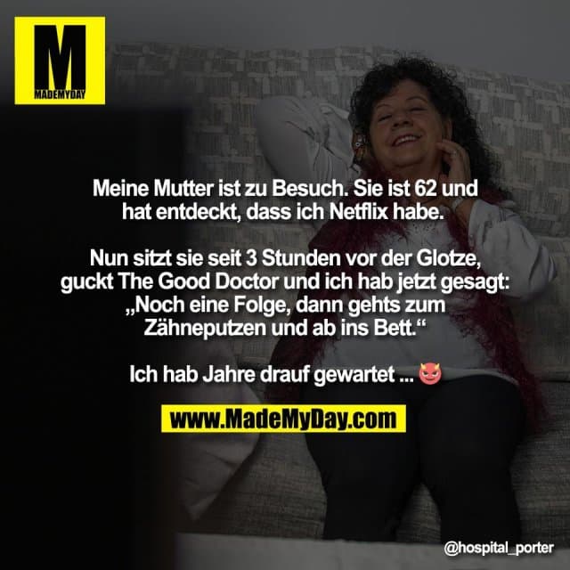 Meine Mutter ist zu Besuch. Sie ist 62 und
hat entdeckt, dass ich Netflix habe.
Nun sitzt sie seit 3 Stunden vor der Glotze,
guckt The Good Doctor und ich hab jetzt gesagt:
„Noch eine Folge, dann gehts zum
Zähneputzen und ab ins Bett.“
Ich hab Jahre drauf gewartet ... 😈 - Inspiration, Zitate & Sprüche | MadeMyDay | Jetzt entdecken & teilen Meine Mutter ist zu Besuch. Sie ist 62 und
hat entdeckt, dass ich Netflix habe.
Nun sitzt sie seit 3 Stunden vor der Glotze,
guckt The Good Doctor und ich hab jetzt gesagt:
„Noch eine Folge, dann gehts zum
Zähneputzen und ab ins Bett.“
Ich hab Jahre drauf gewartet ... 😈 - Inspirierendes Zitat mit Bild