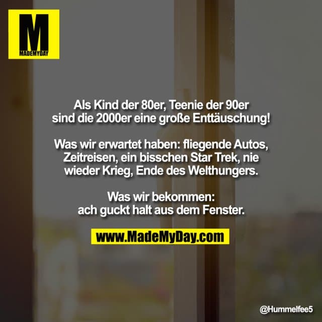 Als Kind der 80er, Teenie der 90er
sind die 2000er eine große Enttäuschung!
Was wir erwartet haben: fliegende Autos,
Zeitreisen, ein bisschen Star Trek, nie
wieder Krieg, Ende des Welthungers.
Was wir bekommen:
ach guckt halt aus dem Fenster. - Inspiration, Zitate & Sprüche | MadeMyDay | Jetzt entdecken & teilen Als Kind der 80er, Teenie der 90er
sind die 2000er eine große Enttäuschung!
Was wir erwartet haben: fliegende Autos,
Zeitreisen, ein bisschen Star Trek, nie
wieder Krieg, Ende des Welthungers.
Was wir bekommen:
ach guckt halt aus dem Fenster. - Inspirierendes Zitat mit Bild