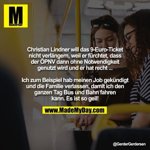 Christian Lindner will das 9-Euro-Ticket
nicht verlängern, weil er fürchtet, dass
der ÖPNV dann ohne Notwendigkeit
genutzt wird und er hat recht ...
Ich zum Beispiel hab meinen Job gekündigt
und die Familie verlassen, damit ich den
ganzen Tag Bus und Bahn fahren
kann. Es ist so geil! - Inspiration, Zitate & Sprüche | MadeMyDay | Jetzt entdecken & teilen Christian Lindner will das 9-Euro-Ticket
nicht verlängern, weil er fürchtet, dass
der ÖPNV dann ohne Notwendigkeit
genutzt wird und er hat recht ...
Ich zum Beispiel hab meinen Job gekündigt
und die Familie verlassen, damit ich den
ganzen Tag Bus und Bahn fahren
kann. Es ist so geil! - Inspirierendes Zitat mit Bild