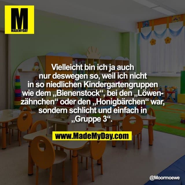 Vielleicht bin ich ja auch
nur deswegen so, weil ich nicht
in so niedlichen Kindergartengruppen
wie dem „Bienenstock“, bei den „Löwen-
zähnchen“ oder den „Honigbärchen“ war,
sondern schlicht und einfach in
„Gruppe 3“. - Inspiration, Zitate & Sprüche | MadeMyDay | Jetzt entdecken & teilen Vielleicht bin ich ja auch
nur deswegen so, weil ich nicht
in so niedlichen Kindergartengruppen
wie dem „Bienenstock“, bei den „Löwen-
zähnchen“ oder den „Honigbärchen“ war,
sondern schlicht und einfach in
„Gruppe 3“. - Inspirierendes Zitat mit Bild
