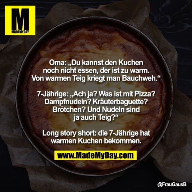 Oma: „Du kannst den Kuchen
noch nicht essen, der ist zu warm.
Von warmen Teig kriegt man Bauchweh.“
7-Jährige: „Ach ja? Was ist mit Pizza?
Dampfnudeln? Kräuterbaguette?
Brötchen? Und Nudeln sind
ja auch Teig?“
Long story short: die 7-Jährige hat
warmen Kuchen bekommen. - Inspiration, Zitate & Sprüche | MadeMyDay | Jetzt entdecken & teilen Oma: „Du kannst den Kuchen
noch nicht essen, der ist zu warm.
Von warmen Teig kriegt man Bauchweh.“
7-Jährige: „Ach ja? Was ist mit Pizza?
Dampfnudeln? Kräuterbaguette?
Brötchen? Und Nudeln sind
ja auch Teig?“
Long story short: die 7-Jährige hat
warmen Kuchen bekommen. - Inspirierendes Zitat mit Bild