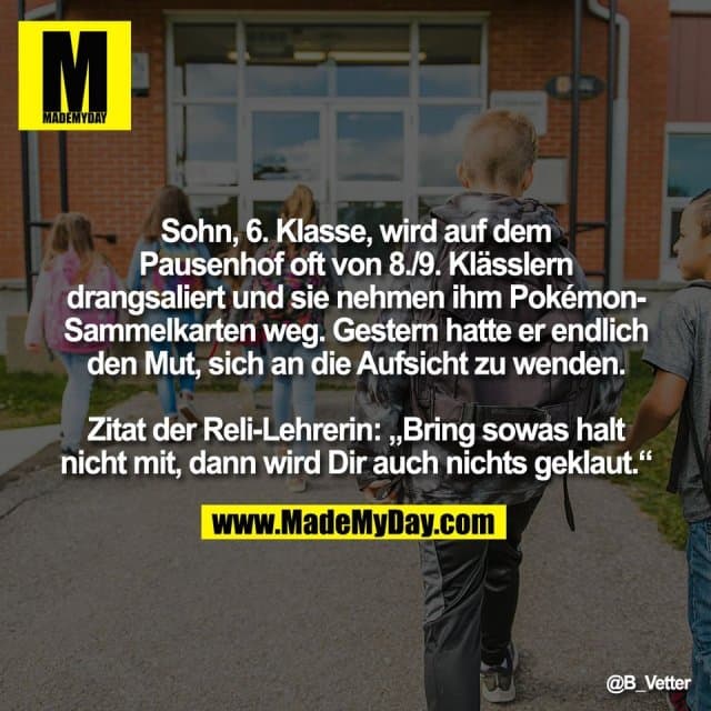 Sohn, 6. Klasse, wird auf dem
Pausenhof oft von 8./9. Klässlern
drangsaliert und sie nehmen ihm Pokémon-
Sammelkarten weg. Gestern hatte er endlich
den Mut, sich an die Aufsicht zu wenden.
Zitat der Reli-Lehrerin: „Bring sowas halt
nicht mit, dann wird Dir auch nichts geklaut.“ - Inspiration, Zitate & Sprüche | MadeMyDay | Jetzt entdecken & teilen Sohn, 6. Klasse, wird auf dem
Pausenhof oft von 8./9. Klässlern
drangsaliert und sie nehmen ihm Pokémon-
Sammelkarten weg. Gestern hatte er endlich
den Mut, sich an die Aufsicht zu wenden.
Zitat der Reli-Lehrerin: „Bring sowas halt
nicht mit, dann wird Dir auch nichts geklaut.“ - Inspirierendes Zitat mit Bild