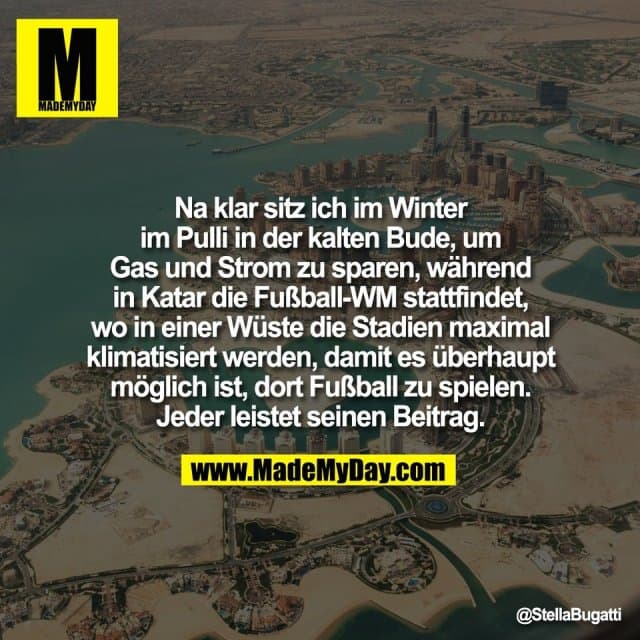 Na klar sitz ich im Winter
im Pulli in der kalten Bude, um
Gas und Strom zu sparen, während
in Katar die Fußball-WM stattfindet,
wo in einer Wüste die Stadien maximal
klimatisiert werden, damit es überhaupt
möglich ist, dort Fußball zu spielen.
Jeder leistet seinen Beitrag. - Inspiration, Zitate & Sprüche | MadeMyDay | Jetzt entdecken & teilen Na klar sitz ich im Winter
im Pulli in der kalten Bude, um
Gas und Strom zu sparen, während
in Katar die Fußball-WM stattfindet,
wo in einer Wüste die Stadien maximal
klimatisiert werden, damit es überhaupt
möglich ist, dort Fußball zu spielen.
Jeder leistet seinen Beitrag. - Inspirierendes Zitat mit Bild