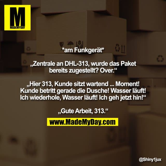 *am Funkgerät*
„Zentrale an DHL-313, wurde das Paket
bereits zugestellt? Over.“
„Hier 313, Kunde sitzt wartend ... Moment!
Kunde betritt gerade die Dusche! Wasser läuft!
Ich wiederhole, Wasser läuft! Ich geh jetzt hin!“
„Gute Arbeit, 313.“ - Inspiration, Zitate & Sprüche | MadeMyDay | Jetzt entdecken & teilen *am Funkgerät*
„Zentrale an DHL-313, wurde das Paket
bereits zugestellt? Over.“
„Hier 313, Kunde sitzt wartend ... Moment!
Kunde betritt gerade die Dusche! Wasser läuft!
Ich wiederhole, Wasser läuft! Ich geh jetzt hin!“
„Gute Arbeit, 313.“ - Inspirierendes Zitat mit Bild