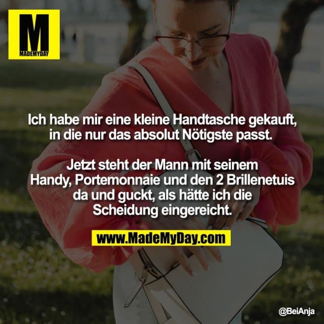 Ich habe mir eine kleine Handtasche gekauft,
in die nur das absolut Nötigste passt.
Jetzt steht der Mann mit seinem
Handy, Portemonnaie und den 2 Brillenetuis
da und guckt, als hätte ich die
Scheidung eingereicht. - Inspiration, Zitate & Sprüche | MadeMyDay | Jetzt entdecken & teilen Ich habe mir eine kleine Handtasche gekauft,
in die nur das absolut Nötigste passt.
Jetzt steht der Mann mit seinem
Handy, Portemonnaie und den 2 Brillenetuis
da und guckt, als hätte ich die
Scheidung eingereicht. - Inspirierendes Zitat mit Bild