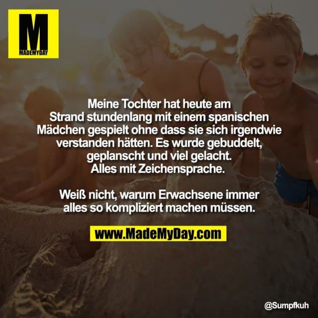 Meine Tochter hat heute am
Strand stundenlang mit einem spanischen
Mädchen gespielt ohne dass sie sich irgendwie
verstanden hätten. Es wurde gebuddelt,
geplanscht und viel gelacht.
Alles mit Zeichensprache.
Weiß nicht, warum Erwachsene immer
alles so kompliziert machen müssen. - Inspiration, Zitate & Sprüche | MadeMyDay | Jetzt entdecken & teilen Meine Tochter hat heute am
Strand stundenlang mit einem spanischen
Mädchen gespielt ohne dass sie sich irgendwie
verstanden hätten. Es wurde gebuddelt,
geplanscht und viel gelacht.
Alles mit Zeichensprache.
Weiß nicht, warum Erwachsene immer
alles so kompliziert machen müssen. - Inspirierendes Zitat mit Bild