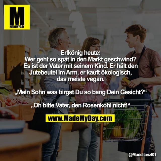 Erlkönig heute:
Wer geht so spät in den Markt geschwind?
Es ist der Vater mit seinem Kind. Er hält den
Jutebeutel im Arm, er kauft ökologisch,
das meiste vegan.
„Mein Sohn was birgst Du so bang Dein Gesicht?“
„Oh bitte Vater, den Rosenkohl nicht!“ - Inspiration, Zitate & Sprüche | MadeMyDay | Jetzt entdecken & teilen Erlkönig heute:
Wer geht so spät in den Markt geschwind?
Es ist der Vater mit seinem Kind. Er hält den
Jutebeutel im Arm, er kauft ökologisch,
das meiste vegan.
„Mein Sohn was birgst Du so bang Dein Gesicht?“
„Oh bitte Vater, den Rosenkohl nicht!“ - Inspirierendes Zitat mit Bild