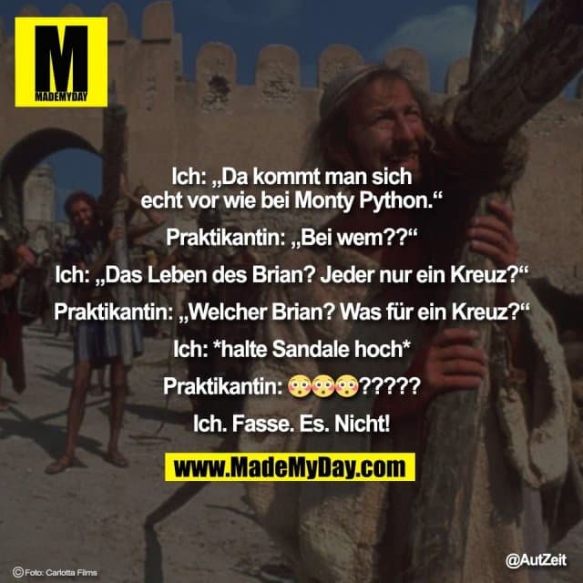 Ich: „Da kommt man sich
echt vor wie bei Monty Python.“
Praktikantin: „Bei wem??“
Ich: „Das Leben des Brian? Jeder nur ein Kreuz?“
Praktikantin: „Welcher Brian? Was für ein Kreuz?“
Ich: *halte Sandale hoch*
Praktikantin: 😳😳😳?????
Ich. Fasse. Es. Nicht! - Inspiration, Zitate & Sprüche | MadeMyDay | Jetzt entdecken & teilen Ich: „Da kommt man sich
echt vor wie bei Monty Python.“
Praktikantin: „Bei wem??“
Ich: „Das Leben des Brian? Jeder nur ein Kreuz?“
Praktikantin: „Welcher Brian? Was für ein Kreuz?“
Ich: *halte Sandale hoch*
Praktikantin: 😳😳😳?????
Ich. Fasse. Es. Nicht! - Inspirierendes Zitat mit Bild