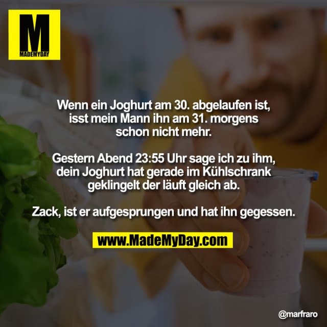Wenn ein Joghurt am 30. abgelaufen ist,
isst mein Mann ihn am 31. morgens
schon nicht mehr.
Gestern Abend 23:55 Uhr sage ich zu ihm,
dein Joghurt hat gerade im Kühlschrank
geklingelt der läuft gleich ab.
Zack, ist er aufgesprungen und hat ihn gegessen. - Inspiration, Zitate & Sprüche | MadeMyDay | Jetzt entdecken & teilen Wenn ein Joghurt am 30. abgelaufen ist,
isst mein Mann ihn am 31. morgens
schon nicht mehr.
Gestern Abend 23:55 Uhr sage ich zu ihm,
dein Joghurt hat gerade im Kühlschrank
geklingelt der läuft gleich ab.
Zack, ist er aufgesprungen und hat ihn gegessen. - Inspirierendes Zitat mit Bild