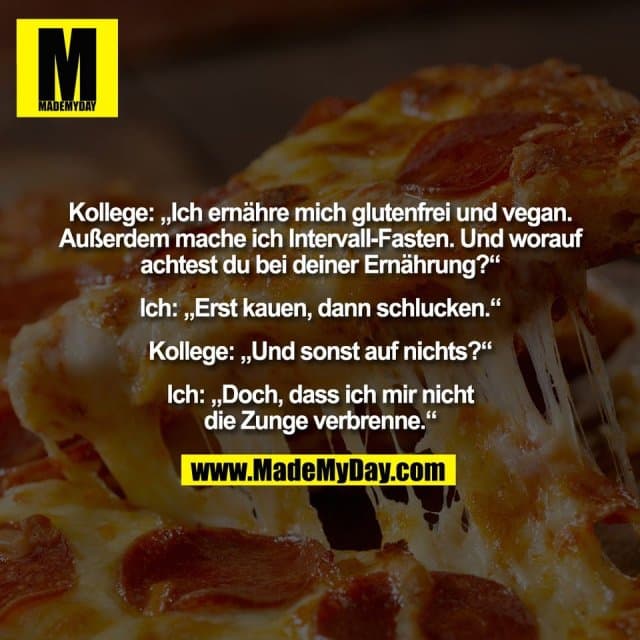 Kollege: „Ich ernähre mich glutenfrei und vegan.
Außerdem mache ich Intervall-Fasten. Und worauf
achtest du bei deiner Ernährung?“
Ich: „Erst kauen, dann schlucken.“
Kollege: „Und sonst auf nichts?“
Ich: „Doch, dass ich mir nicht
die Zunge verbrenne.“ - Inspiration, Zitate & Sprüche | MadeMyDay | Jetzt entdecken & teilen Kollege: „Ich ernähre mich glutenfrei und vegan.
Außerdem mache ich Intervall-Fasten. Und worauf
achtest du bei deiner Ernährung?“
Ich: „Erst kauen, dann schlucken.“
Kollege: „Und sonst auf nichts?“
Ich: „Doch, dass ich mir nicht
die Zunge verbrenne.“ - Inspirierendes Zitat mit Bild