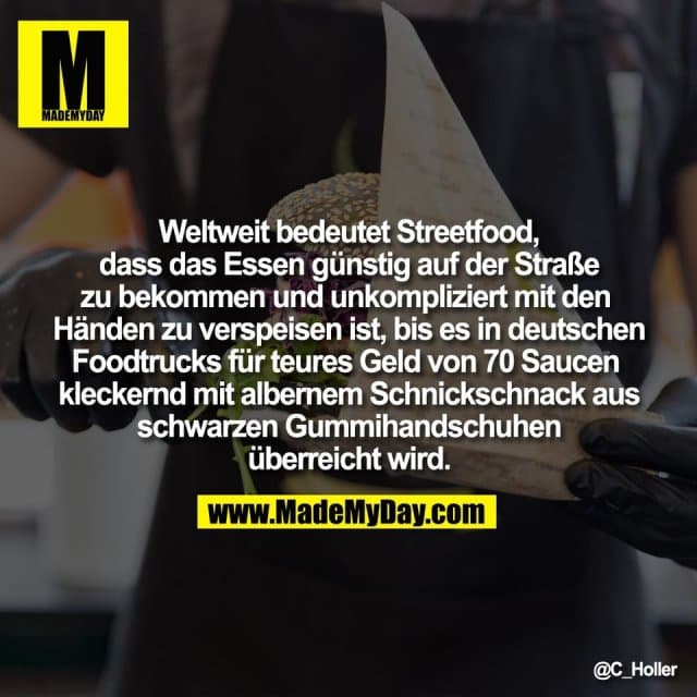 Weltweit bedeutet Streetfood,
dass das Essen günstig auf der Straße
zu bekommen und unkompliziert mit den
Händen zu verspeisen ist, bis es in deutschen
Foodtrucks für teures Geld von 70 Saucen
kleckernd mit albernem Schnickschnack aus
schwarzen Gummihandschuhen
überreicht wird. - Inspiration, Zitate & Sprüche | MadeMyDay | Jetzt entdecken & teilen Weltweit bedeutet Streetfood,
dass das Essen günstig auf der Straße
zu bekommen und unkompliziert mit den
Händen zu verspeisen ist, bis es in deutschen
Foodtrucks für teures Geld von 70 Saucen
kleckernd mit albernem Schnickschnack aus
schwarzen Gummihandschuhen
überreicht wird. - Inspirierendes Zitat mit Bild