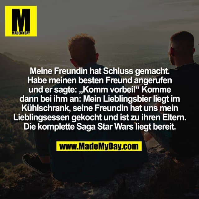 Meine Freundin hat Schluss gemacht.
Habe meinen besten Freund angerufen
und er sagte: „Komm vorbei!“ Komme
dann bei ihm an: Mein Lieblingsbier liegt im
Kühlschrank, seine Freundin hat uns mein
Lieblingsessen gekocht und ist zu ihren Eltern.
Die komplette Saga Star Wars liegt bereit. - Inspiration, Zitate & Sprüche | MadeMyDay | Jetzt entdecken & teilen Meine Freundin hat Schluss gemacht.
Habe meinen besten Freund angerufen
und er sagte: „Komm vorbei!“ Komme
dann bei ihm an: Mein Lieblingsbier liegt im
Kühlschrank, seine Freundin hat uns mein
Lieblingsessen gekocht und ist zu ihren Eltern.
Die komplette Saga Star Wars liegt bereit. - Inspirierendes Zitat mit Bild