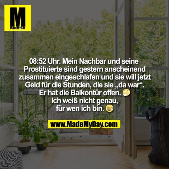 08:52 Uhr. Mein Nachbar und seine
Prostituierte sind gestern anscheinend
zusammen eingeschlafen und sie will jetzt
Geld für die Stunden, die sie „da war“.
Er hat die Balkontür offen. 🤔
Ich weiß nicht genau,
für wen ich bin. 😅 - Inspiration, Zitate & Sprüche | MadeMyDay | Jetzt entdecken & teilen 08:52 Uhr. Mein Nachbar und seine
Prostituierte sind gestern anscheinend
zusammen eingeschlafen und sie will jetzt
Geld für die Stunden, die sie „da war“.
Er hat die Balkontür offen. 🤔
Ich weiß nicht genau,
für wen ich bin. 😅 - Inspirierendes Zitat mit Bild