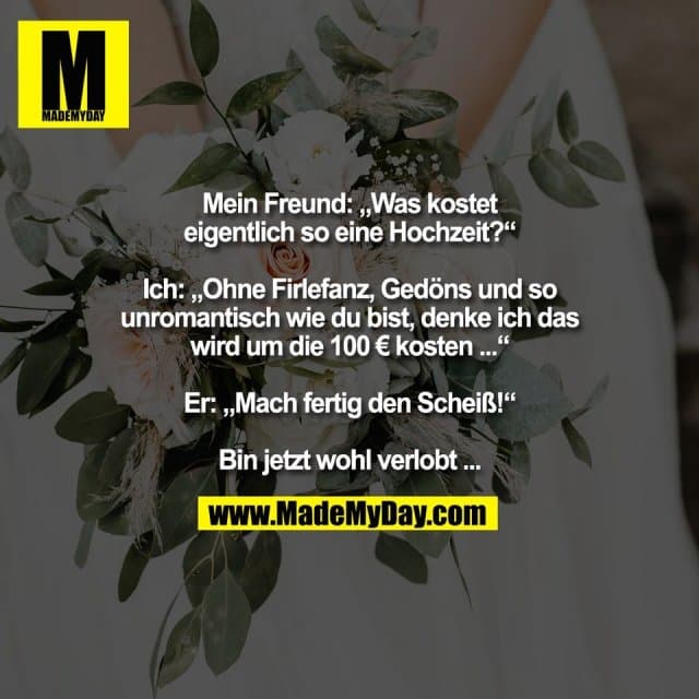Mein Freund: „Was kostet
eigentlich so eine Hochzeit?“
Ich: „Ohne Firlefanz, Gedöns und so
unromantisch wie du bist, denke ich das
wird um die 100 € kosten ...“
Er: „Mach fertig den Scheiß!“
Bin jetzt wohl verlobt ... - Inspiration, Zitate & Sprüche | MadeMyDay | Jetzt entdecken & teilen Mein Freund: „Was kostet
eigentlich so eine Hochzeit?“
Ich: „Ohne Firlefanz, Gedöns und so
unromantisch wie du bist, denke ich das
wird um die 100 € kosten ...“
Er: „Mach fertig den Scheiß!“
Bin jetzt wohl verlobt ... - Inspirierendes Zitat mit Bild
