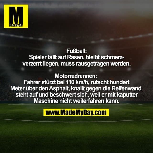 Fußball:
Spieler fällt auf Rasen, bleibt schmerz-
verzerrt liegen, muss rausgetragen werden.
Motorradrennen:
Fahrer stürzt bei 110 km/h, rutscht hundert
Meter über den Asphalt, knallt gegen die Reifenwand,
steht auf und beschwert sich, weil er mit kaputter
Maschine nicht weiterfahren kann. - Inspiration, Zitate & Sprüche | MadeMyDay | Jetzt entdecken & teilen Fußball:
Spieler fällt auf Rasen, bleibt schmerz-
verzerrt liegen, muss rausgetragen werden.
Motorradrennen:
Fahrer stürzt bei 110 km/h, rutscht hundert
Meter über den Asphalt, knallt gegen die Reifenwand,
steht auf und beschwert sich, weil er mit kaputter
Maschine nicht weiterfahren kann. - Inspirierendes Zitat mit Bild