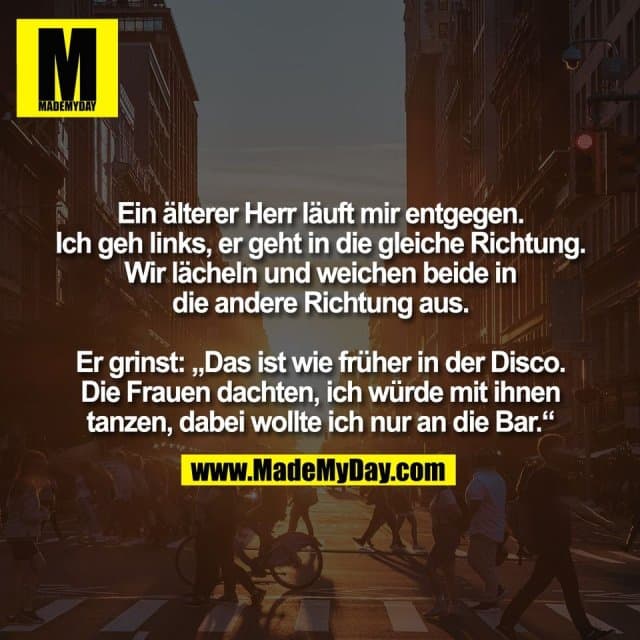 Ein älterer Herr läuft mir entgegen.
Ich geh links, er geht in die gleiche Richtung.
Wir lächeln und weichen beide in
die andere Richtung aus.
Er grinst: „Das ist wie früher in der Disco.
Die Frauen dachten, ich würde mit ihnen
tanzen, dabei wollte ich nur an die Bar.“ - Inspiration, Zitate & Sprüche | MadeMyDay | Jetzt entdecken & teilen Ein älterer Herr läuft mir entgegen.
Ich geh links, er geht in die gleiche Richtung.
Wir lächeln und weichen beide in
die andere Richtung aus.
Er grinst: „Das ist wie früher in der Disco.
Die Frauen dachten, ich würde mit ihnen
tanzen, dabei wollte ich nur an die Bar.“ - Inspirierendes Zitat mit Bild