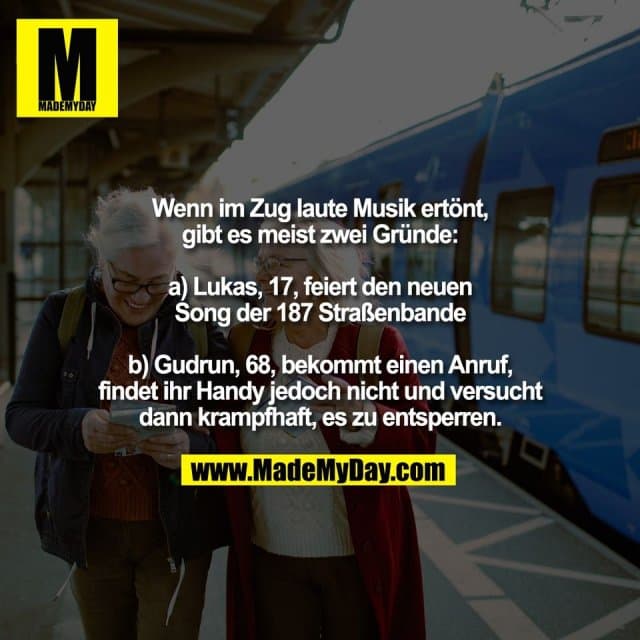 Wenn im Zug laute Musik ertönt,
gibt es meist zwei Gründe:
a) Lukas, 17, feiert den neuen
Song der 187 Straßenbande
b) Gudrun, 68, bekommt einen Anruf,
findet ihr Handy jedoch nicht und versucht
dann krampfhaft, es zu entsperren. - Inspiration, Zitate & Sprüche | MadeMyDay | Jetzt entdecken & teilen Wenn im Zug laute Musik ertönt,
gibt es meist zwei Gründe:
a) Lukas, 17, feiert den neuen
Song der 187 Straßenbande
b) Gudrun, 68, bekommt einen Anruf,
findet ihr Handy jedoch nicht und versucht
dann krampfhaft, es zu entsperren. - Inspirierendes Zitat mit Bild
