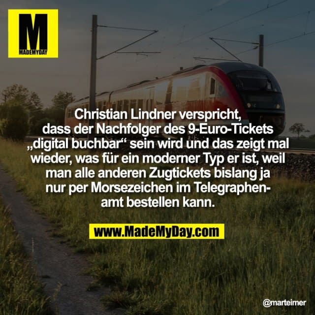 Christian Lindner verspricht,
dass der Nachfolger des 9-Euro-Tickets
„digital buchbar“ sein wird und das zeigt mal
wieder, was für ein moderner Typ er ist, weil
man alle anderen Zugtickets bislang ja
nur per Morsezeichen im Telegraphen-
amt bestellen kann. - Inspiration, Zitate & Sprüche | MadeMyDay | Jetzt entdecken & teilen Christian Lindner verspricht,
dass der Nachfolger des 9-Euro-Tickets
„digital buchbar“ sein wird und das zeigt mal
wieder, was für ein moderner Typ er ist, weil
man alle anderen Zugtickets bislang ja
nur per Morsezeichen im Telegraphen-
amt bestellen kann. - Inspirierendes Zitat mit Bild