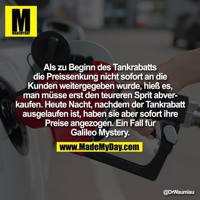 Als zu Beginn des Tankrabatts
die Preissenkung nicht sofort an die
Kunden weitergegeben wurde, hieß es,
man müsse erst den teureren Sprit abver-
kaufen. Heute Nacht, nachdem der Tankrabatt
ausgelaufen ist, haben sie aber sofort ihre
Preise angezogen. Ein Fall für
Galileo Mystery. - Inspiration, Zitate & Sprüche | MadeMyDay | Jetzt entdecken & teilen Als zu Beginn des Tankrabatts
die Preissenkung nicht sofort an die
Kunden weitergegeben wurde, hieß es,
man müsse erst den teureren Sprit abver-
kaufen. Heute Nacht, nachdem der Tankrabatt
ausgelaufen ist, haben sie aber sofort ihre
Preise angezogen. Ein Fall für
Galileo Mystery. - Inspirierendes Zitat mit Bild