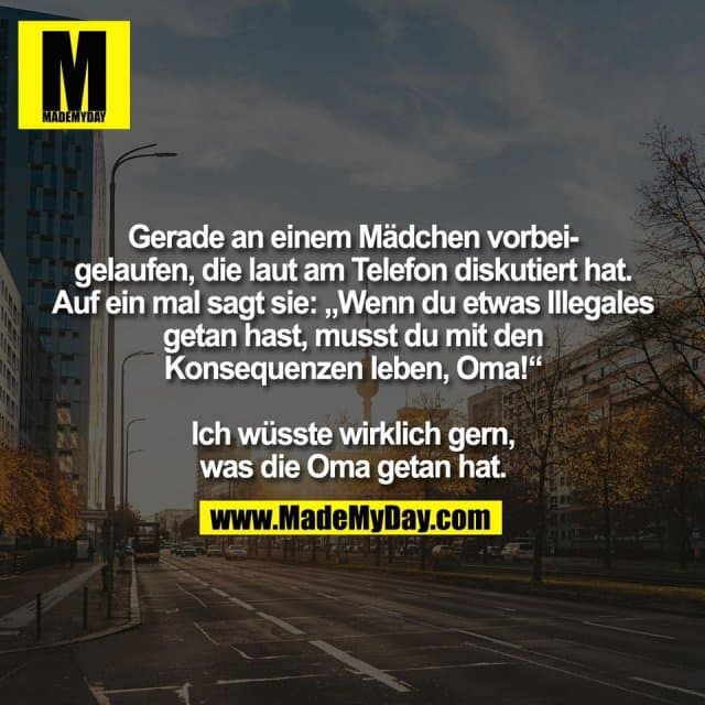 Gerade an einem Mädchen vorbei-
gelaufen, die laut am Telefon diskutiert hat.
Auf ein mal sagt sie: „Wenn du etwas Illegales
getan hast, musst du mit den
Konsequenzen leben, Oma!“
Ich wüsste wirklich gern,
was die Oma getan hat. - Inspiration, Zitate & Sprüche | MadeMyDay | Jetzt entdecken & teilen Gerade an einem Mädchen vorbei-
gelaufen, die laut am Telefon diskutiert hat.
Auf ein mal sagt sie: „Wenn du etwas Illegales
getan hast, musst du mit den
Konsequenzen leben, Oma!“
Ich wüsste wirklich gern,
was die Oma getan hat. - Inspirierendes Zitat mit Bild