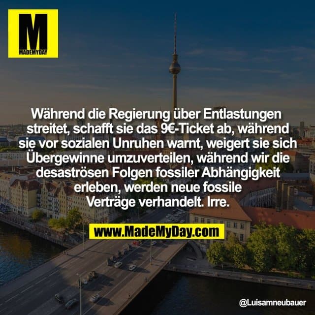 Während die Regierung über Entlastungen
streitet, schafft sie das 9€-Ticket ab, während
sie vor sozialen Unruhen warnt, weigert sie sich
Übergewinne umzuverteilen, während wir die
desaströsen Folgen fossiler Abhängigkeit
erleben, werden neue fossile
Verträge verhandelt. Irre. - Inspiration, Zitate & Sprüche | MadeMyDay | Jetzt entdecken & teilen Während die Regierung über Entlastungen
streitet, schafft sie das 9€-Ticket ab, während
sie vor sozialen Unruhen warnt, weigert sie sich
Übergewinne umzuverteilen, während wir die
desaströsen Folgen fossiler Abhängigkeit
erleben, werden neue fossile
Verträge verhandelt. Irre. - Inspirierendes Zitat mit Bild