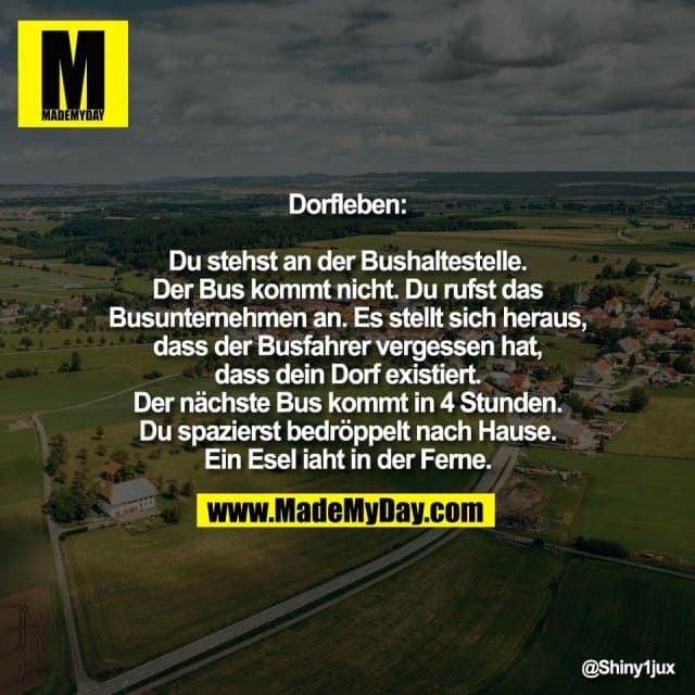 Dorfleben:
Du stehst an der Bushaltestelle.
Der Bus kommt nicht. Du rufst das
Busunternehmen an. Es stellt sich heraus,
dass der Busfahrer vergessen hat,
dass dein Dorf existiert.
Der nächste Bus kommt in 4 Stunden.
Du spazierst bedröppelt nach Hause.
Ein Esel iaht in der Ferne. - Inspiration, Zitate & Sprüche | MadeMyDay | Jetzt entdecken & teilen Dorfleben:
Du stehst an der Bushaltestelle.
Der Bus kommt nicht. Du rufst das
Busunternehmen an. Es stellt sich heraus,
dass der Busfahrer vergessen hat,
dass dein Dorf existiert.
Der nächste Bus kommt in 4 Stunden.
Du spazierst bedröppelt nach Hause.
Ein Esel iaht in der Ferne. - Inspirierendes Zitat mit Bild