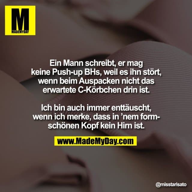 Ein Mann schreibt, er mag
keine Push-up BHs, weil es ihn stört,
wenn beim Auspacken nicht das
erwartete C-Körbchen drin ist.
Ich bin auch immer enttäuscht,
wenn ich merke, dass in ’nem form-
schönen Kopf kein Hirn ist. - Inspiration, Zitate & Sprüche | MadeMyDay | Jetzt entdecken & teilen Ein Mann schreibt, er mag
keine Push-up BHs, weil es ihn stört,
wenn beim Auspacken nicht das
erwartete C-Körbchen drin ist.
Ich bin auch immer enttäuscht,
wenn ich merke, dass in ’nem form-
schönen Kopf kein Hirn ist. - Inspirierendes Zitat mit Bild