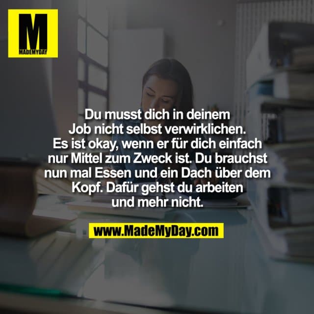 Du musst dich in deinem
Job nicht selbst verwirklichen.
Es ist okay, wenn er für dich einfach
nur Mittel zum Zweck ist. Du brauchst
nun mal Essen und ein Dach über dem
Kopf. Dafür gehst du arbeiten
und mehr nicht. - Inspiration, Zitate & Sprüche | MadeMyDay | Jetzt entdecken & teilen Du musst dich in deinem
Job nicht selbst verwirklichen.
Es ist okay, wenn er für dich einfach
nur Mittel zum Zweck ist. Du brauchst
nun mal Essen und ein Dach über dem
Kopf. Dafür gehst du arbeiten
und mehr nicht. - Inspirierendes Zitat mit Bild