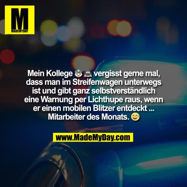 Mein Kollege 👮♂️ 🚔 vergisst gerne mal,
dass man im Streifenwagen unterwegs
ist und gibt ganz selbstverständlich
eine Warnung per Lichthupe raus, wenn
er einen mobilen Blitzer entdeckt ...
Mitarbeiter des Monats. 😅 - Inspiration, Zitate & Sprüche | MadeMyDay | Jetzt entdecken & teilen Mein Kollege 👮♂️ 🚔 vergisst gerne mal,
dass man im Streifenwagen unterwegs
ist und gibt ganz selbstverständlich
eine Warnung per Lichthupe raus, wenn
er einen mobilen Blitzer entdeckt ...
Mitarbeiter des Monats. 😅 - Inspirierendes Zitat mit Bild