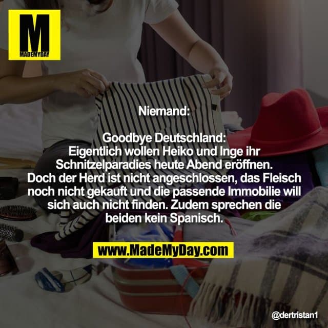 Niemand:
Goodbye Deutschland:
Eigentlich wollen Heiko und Inge ihr
Schnitzelparadies heute Abend eröffnen.
Doch der Herd ist nicht angeschlossen, das Fleisch
noch nicht gekauft und die passende Immobilie will
sich auch nicht finden. Zudem sprechen die
beiden kein Spanisch. - Inspiration, Zitate & Sprüche | MadeMyDay | Jetzt entdecken & teilen Niemand:
Goodbye Deutschland:
Eigentlich wollen Heiko und Inge ihr
Schnitzelparadies heute Abend eröffnen.
Doch der Herd ist nicht angeschlossen, das Fleisch
noch nicht gekauft und die passende Immobilie will
sich auch nicht finden. Zudem sprechen die
beiden kein Spanisch. - Inspirierendes Zitat mit Bild